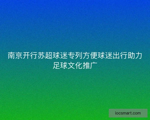 南京开行苏超球迷专列方便球迷出行助力足球文化推广