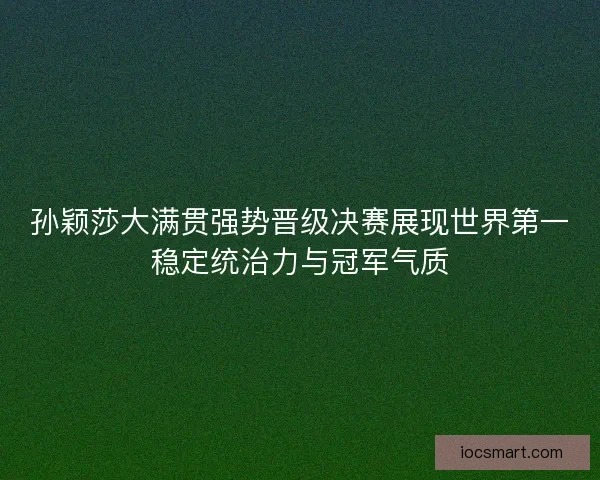 孙颖莎大满贯强势晋级决赛展现世界第一稳定统治力与冠军气质