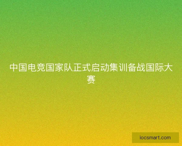 中国电竞国家队正式启动集训备战国际大赛