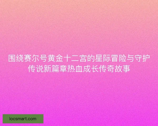 围绕赛尔号黄金十二宫的星际冒险与守护传说新篇章热血成长传奇故事