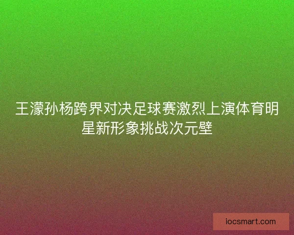 王濛孙杨跨界对决足球赛激烈上演体育明星新形象挑战次元壁