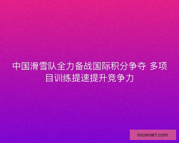 中国滑雪队全力备战国际积分争夺 多项目训练提速提升竞争力